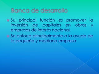  Su principal función es promover la
  inversión de capitales en obras y
  empresas de interés nacional.
 Se enfoca principalmente a la ayuda de
  la pequeña y mediana empresa
 