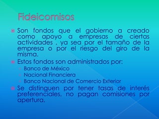  Son fondos que el gobierno a creado
  como apoyo a empresas de ciertas
  actividades , ya sea por el tamaño de la
  empresa o por el riesgo del giro de la
  misma.
 Estos fondos son administrados por:
    › Banco de México
    › Nacional Financiera
    › Banco Nacional de Comercio Exterior
   Se distinguen por tener tasas de interés
    preferenciales, no pagan comisiones por
    apertura.
 