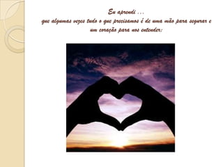 Eu aprendi ...que algumas vezes tudo o que precisamos é de uma mão para segurar e um coração para nos entender;