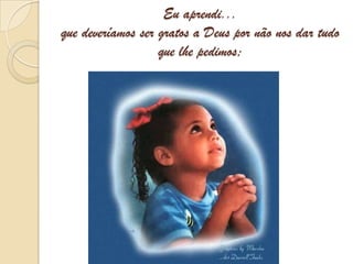 Eu aprendi... que deveríamos ser gratos a Deus por não nos dar tudo que lhe pedimos;