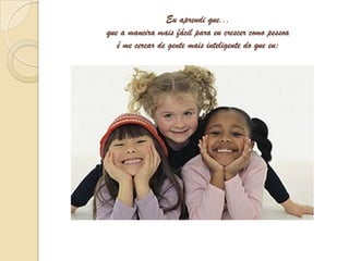 Eu aprendi que...que a maneira mais fácil para eu crescer como pessoa é me cercar de gente mais inteligente do que eu;