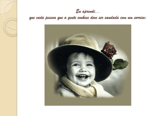 Eu aprendi...que cada pessoa que a gente conhece deve ser saudada com um sorriso;
