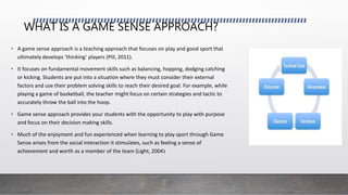 WHAT IS A GAME SENSE APPROACH?
• A game sense approach is a teaching approach that focuses on play and good sport that
ultimately develops ‘thinking’ players (Pill, 2011).
• It focuses on fundamental movement skills such as balancing, hopping, dodging catching
or kicking. Students are put into a situation where they must consider their external
factors and use their problem solving skills to reach their desired goal. For example, while
playing a game of basketball, the teacher might focus on certain strategies and tactic to
accurately throw the ball into the hoop.
• Game sense approach provides your students with the opportunity to play with purpose
and focus on their decision making skills.
• Much of the enjoyment and fun experienced when learning to play sport through Game
Sense arises from the social interaction it stimulates, such as feeling a sense of
achievement and worth as a member of the team (Light, 2004)
 