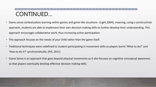 CONTINUED…
• Game sense contextualises learning within games and game-like situations– (Light,2004), meaning, using a constructivist
approach, students are able to implement their own decision making skills to further develop their understanding. This
approach encourages collaborative work, thus increasing active participation.
• This approach focuses on the needs of your child rather than the game itself.
• Traditional techniques were redefined to student participating in movement skills so players learnt ‘What to do?’ and
‘How to do it?’ synchronistically. (Pill, 2011)
• Game Sense is an approach that goes beyond physical movements as it also focuses on cognitive conceptual awareness
so that players eventually develop effective decision making skills.
 
