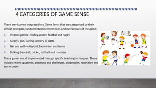 4 CATEGORIES OF GAME SENSE
There are 4 games integrated into Game Sense that are categorised by their
similar principals, fundamental movement skills and overall rules of the game:
1. Invasion games- hockey, soccer, football and rugby
2. Targets- golf, curling, archery or darts
3. Net and wall- volleyball, Badminton and tennis
4. Striking- baseball, cricket, softball and rounders
These games are all implemented through specific teaching techniques. These
include: warm up games, questions and challenges, progression, repetition and
warm down
 