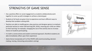 STRENGTHS OF GAME SENSE
• Has a positive effect on social engagement as students collaboratively work
together to come up with strategies to achieve a desired goal.
• Students of all levels are given time to experience and learn different ways to
develop their problem-solving skills
• Teachers are able to modify games, play practices and designer games to emphasis
particular tactical or motor skill learning (Pill, 2016), meaning your child can reflect
on their learning. For example, changing the size of the activity area to increase
chance of students participating.
• It is both a constructivist and student-centrered approach, therefore students are
able immediately reflect upon their experience
• Game Sense incorporates all 5 of the PDHPE skills (communicating, decision
making, moving, interacting and problem solving)
 