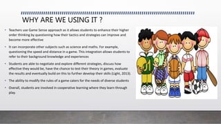 WHY ARE WE USING IT ?
• Teachers use Game Sense approach as it allows students to enhance their higher
order thinking by questioning how their tactics and strategies can improve and
become more effective
• It can incorporate other subjects such as science and maths. For example,
questioning the speed and distance in a game. This integration allows students to
refer to their background knowledge and experiences
• Students are able to negotiate and explore different strategies, discuss how
effective they would be, have the chance to test their theory in games, evaluate
the results and eventually build on this to further develop their skills (Light, 2013).
• The ability to modify the rules of a game caters for the needs of diverse students
• Overall, students are involved in cooperative learning where they learn through
play.
 