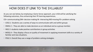 HOW DOES IT LINK TO THE SYLLABUS?
As you can see below, by employing a Game Sense approach, your child will be satisfying the
following outcomes, thus enhancing their PE learning experiences.
CO= communicating DM= decision making IN- interacting MO=moving PS= problem solving
• COS2.1- Students use a variety of ways to communicate with and within groups
• DMS2.2 – They are able to make decisions as an individual and as a group member.
• INS2.3 -students make positive contributions in group activities
• MOS2.4 – They display a focus on quality of movement in applying movement skills to a variety of
familiar and new situations.
• PSS2.5- Overall they use a range of problem-solving strategies.
 