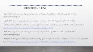 REFERENCE LIST
-Light, R. (2004) Coaches' experiences of game sense: Opportunities and challenges, Physical Education and Sport Pedagogy, 9(2), 115-131, doi:
10.1080/1740898042000294949
-Light, R. (2013). Game sense pedagogy for performance, participation and enjoyment. Milton Park, Abingdon, Oxon ; New York: Routledge.
-NSW Board of Studies. (2007). Personal development, health and physical education K-6 syllabus. Sydney: Australia: NSW Board of Studies. Retrieved from
http://educationstandards.nsw.edu.au/wps/portal/nesa/k-10/ learning-areas/pdhpe/pdhpe-k-10-2018
-Pill, S. (2016). An appreciative inquiry exploring game sense teaching in physical education. Sport, Education and Society, 21(2), 279-297. doi:
10.1080/13573322.2014.912624
-Pill, S(2011). Teacher engagement with teaching games for understanding - game sense in physical education. Journal of Physical Education and Sport, 11(2), 115-123.
Retrieved from https://search-proquest-com.ezproxy.uws.edu.au/docview/1017884542?accountid=36155&rfr_id=info%3Axri%2Fsid%3Aprimo
 