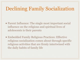 Declining Family Socialization

• Parent Influence: The single most important social
 influence on the religious and spiritual lives of
 adolescents is their parents

• Embedded Family Religious Practices: Effective
 religious socialization comes about through specific
 religious activities that are firmly intertwined with
 the daily habits of family life
 