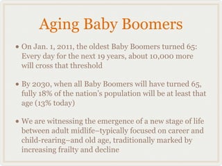 Aging Baby Boomers
• On Jan. 1, 2011, the oldest Baby Boomers turned 65:
 Every day for the next 19 years, about 10,000 more
 will cross that threshold

• By 2030, when all Baby Boomers will have turned 65,
 fully 18% of the nation’s population will be at least that
 age (13% today)

• We are witnessing the emergence of a new stage of life
 between adult midlife–typically focused on career and
 child-rearing–and old age, traditionally marked by
 increasing frailty and decline
 