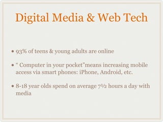 Digital Media & Web Tech

• 93% of teens & young adults are online
• “ Computer in your pocket”means increasing mobile
 access via smart phones: iPhone, Android, etc.

• 8-18 year olds spend on average 7½ hours a day with
 media
 