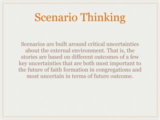 Scenario Thinking

 Scenarios are built around critical uncertainties
   about the external environment. That is, the
 stories are based on different outcomes of a few
key uncertainties that are both most important to
the future of faith formation in congregations and
   most uncertain in terms of future outcome.
 