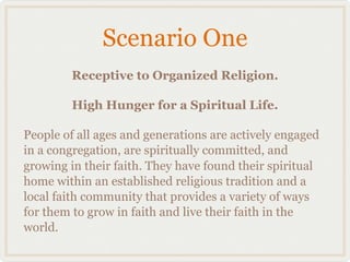 Scenario One
        Receptive to Organized Religion.

        High Hunger for a Spiritual Life.

People of all ages and generations are actively engaged
in a congregation, are spiritually committed, and
growing in their faith. They have found their spiritual
home within an established religious tradition and a
local faith community that provides a variety of ways
for them to grow in faith and live their faith in the
world.
 