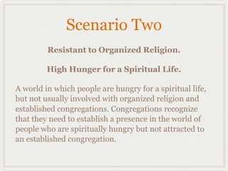 Scenario Two
         Resistant to Organized Religion.

         High Hunger for a Spiritual Life.

A world in which people are hungry for a spiritual life,
but not usually involved with organized religion and
established congregations. Congregations recognize
that they need to establish a presence in the world of
people who are spiritually hungry but not attracted to
an established congregation.
 