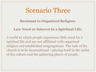 Scenario Three
         Resistant to Organized Religion.

    Low Need or Interest in a Spiritual Life.

A world in which people experience little need for a
spiritual life and are not affiliated with organized
religion and established congregations. The task of the
church is to be incarnational—placing itself in the midst
of the culture and the gathering places of people.
 