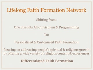 Lifelong Faith Formation Network
                       Shifting from:

       One Size Fits All Curriculum & Programming

                            To:

       Personalized & Customized Faith Formation

focusing on addressing people's spiritual & religious growth
by offering a wide variety of religious content & experiences

            Differentiated Faith Formation
 