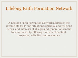 Lifelong Faith Formation Network


  A Lifelong Faith Formation Network addresses the
diverse life tasks and situations, spiritual and religious
needs, and interests of all ages and generations in the
    four scenarios by offering a variety of content,
           programs, activities, and resources.
 