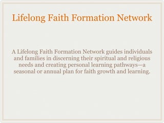 Lifelong Faith Formation Network


A Lifelong Faith Formation Network guides individuals
 and families in discerning their spiritual and religious
   needs and creating personal learning pathways—a
seasonal or annual plan for faith growth and learning.
 