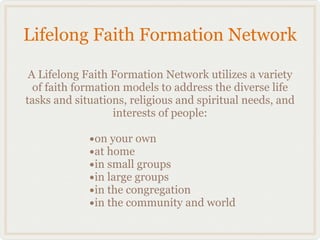 Lifelong Faith Formation Network

 A Lifelong Faith Formation Network utilizes a variety
  of faith formation models to address the diverse life
tasks and situations, religious and spiritual needs, and
                   interests of people:

             •on your own
             •at home
             •in small groups
             •in large groups
             •in the congregation
             •in the community and world
 