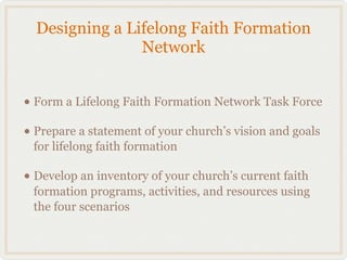 Designing a Lifelong Faith Formation
                Network


• Form a Lifelong Faith Formation Network Task Force
• Prepare a statement of your church’s vision and goals
 for lifelong faith formation

• Develop an inventory of your church’s current faith
 formation programs, activities, and resources using
 the four scenarios
 