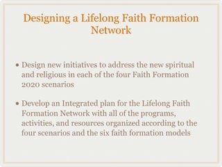 Designing a Lifelong Faith Formation
                Network


• Design new initiatives to address the new spiritual
 and religious in each of the four Faith Formation
 2020 scenarios

• Develop an Integrated plan for the Lifelong Faith
 Formation Network with all of the programs,
 activities, and resources organized according to the
 four scenarios and the six faith formation models
 