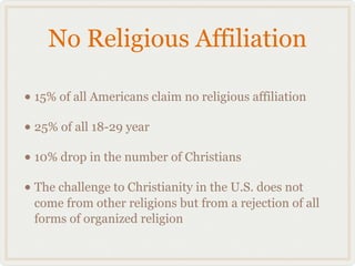 No Religious Affiliation

• 15% of all Americans claim no religious affiliation
• 25% of all 18-29 year
• 10% drop in the number of Christians
• The challenge to Christianity in the U.S. does not
 come from other religions but from a rejection of all
 forms of organized religion
 