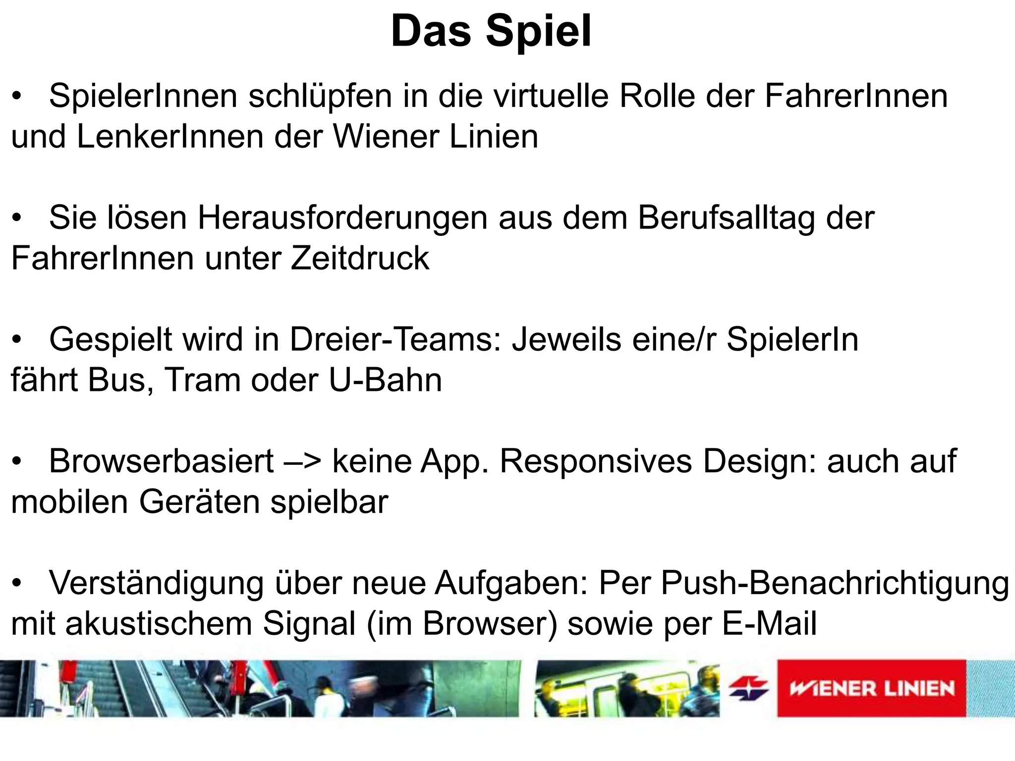 Das Spiel
• SpielerInnen schlüpfen in die virtuelle Rolle der FahrerInnen
und LenkerInnen der Wiener Linien
• Sie lösen Herausforderungen aus dem Berufsalltag der
FahrerInnen unter Zeitdruck
• Gespielt wird in Dreier-Teams: Jeweils eine/r SpielerIn
fährt Bus, Tram oder U-Bahn
• Browserbasiert –> keine App. Responsives Design: auch auf
mobilen Geräten spielbar
• Verständigung über neue Aufgaben: Per Push-Benachrichtigung
mit akustischem Signal (im Browser) sowie per E-Mail
 