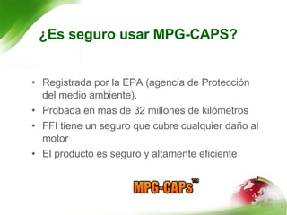 ¿Es seguro usar MPG-CAPS? Registrada por la EPA (agencia de Protección del medio ambiente).  Probada en mas de 32 millones de kilómetros FFI tiene un seguro que cubre cualquier daño al motor El producto es seguro y altamente eficiente 