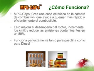 ¿Cómo Funciona? MPG-Caps  Crea una capa catalítica en la cámara de combustión  que ayuda a quemar mas rápido y eficientemente el combustible. Esto mejora el desempeño del motor, incrementa los km/lt y reduce las emisiones contaminantes en un 80% Funciona perfectamente tanto para gasolina como para Diesel  