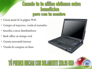 Cuota anual de la página Web Compre al mayoreo, venda al menudeo  Inscriba a otros distribuidores Back office en tiempo real Cuenta mercantil interna Tienda de compras en línea TÚ PUEDES INICIAR CON SOLAMENTE $59.95 USD beneficios  Cuando tu te afilias obtienes estos pero con tu nombre 