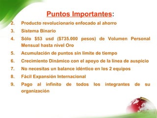 Puntos Importantes : Producto revolucionario enfocado al ahorro Sistema Binario Sólo $53  usd  ($735.000 pesos) de Volumen Personal Mensual hasta nivel Oro Acumulación de puntos sin límite de tiempo Crecimiento Dinámico con el apoyo de la línea de auspicio No necesitas un balance idéntico en los 2 equipos Fácil Expansión Internacional  Pago al infinito de todos los integrantes de su organización 