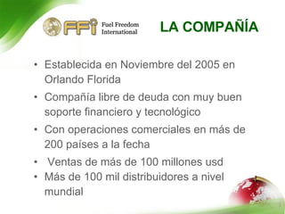LA COMPAÑÍA Establecida en Noviembre del 2005 en Orlando Florida Compañía libre de deuda con muy buen soporte financiero y tecnológico Con operaciones comerciales en más de 200 países a la fecha Ventas de más de 100 millones usd Más de 100 mil distribuidores a nivel mundial 