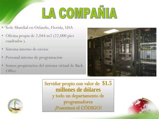 LA COMPAÑIA Sede Mundial en Orlando, Florida, USA Oficina propia de  2,044 m2  (22,000 pies cuadrados  ). Sistema interno de envíos Personal interno   de programación Somos propietarios del sistema virtual de Back Office Servidor propio con valor de  $1.5 millones de dólares y todo un departamento de programadores ¡Poseemos el CÓDIGO! 
