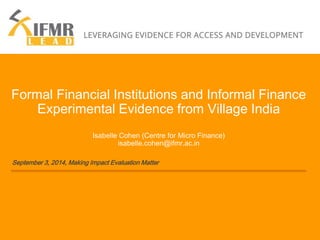 Formal Financial Institutions and Informal Finance 
Experimental Evidence from Village India 
Isabelle Cohen (Centre for Micro Finance) 
isabelle.cohen@ifmr.ac.in 
September 3, 2014, Making Impact Evaluation Matter 
 