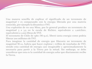 Una manera sencilla de explicar el significado de un terremoto de
magnitud 7 es comparando con la energía liberada por una materia
conocida, por ejemplo la dinamita o TNT.
Una explosión de en una Mina, por lo general produce un terremoto de
magnitud 3 a 3.5 en la escala de Richter, equivalente a 1,00ichter,
equivalente a 1,000 libras de TNT.
El terremoto de Chile de 1960 (M=9.0), liberó tanta energía como podría
liberar 200 millones de TNT.
Para imaginar la cantidad de energía que liberaría un terremoto de
magnitud M=12, habría que hacer explotar 1 trillón de toneladas de TNT,
siendo esta cantidad de energía casi imaginable y aproximadamente la
necesaria para partir a la Tierra por la mitad. Sin embargo, se debe
considerar que esta es la cantidad de energía solar que diariamente recibe
la Tierra.
 