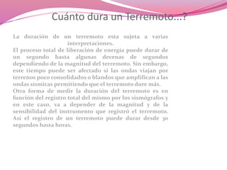 Cuánto dura un Terremoto...?
La duración de un terremoto esta sujeta a varias
interpretaciones.
El proceso total de liberación de energía puede durar de
un segundo hasta algunas decenas de segundos
dependiendo de la magnitud del terremoto. Sin embargo,
este tiempo puede ser afectado si las ondas viajan por
terrenos poco consolidados o blandos que amplifican a las
ondas sísmicas permitiendo que el terremoto dure más.
Otra forma de medir la duración del terremoto es en
función del registro total del mismo por los sismógrafos y
en este caso, va a depender de la magnitud y de la
sensibilidad del instrumento que registró el terremoto.
Así el registro de un terremoto puede durar desde 30
segundos hasta horas.
 
