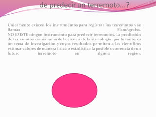 de predecir un terremoto...?
Únicamente existen los instrumentos para registrar los terremotos y se
llaman Sismógrafos.
NO EXISTE ningún instrumento para predecir terremotos. La predicción
de terremotos es una rama de la ciencia de la sismología; por lo tanto, es
un tema de investigación y cuyos resultados permiten a los científicos
estimar valores de manera física o estadística la posible ocurrencia de un
futuro terremoto en alguna región.
 
