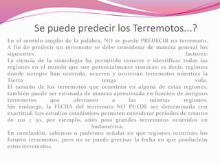 Se puede predecir los Terremotos...?
En el sentido amplio de la palabra, NO se puede PREDECIR un terremoto.
A fin de predecir un terremoto se debe considerar de manera general los
siguientes factores:
La ciencia de la sismología ha permitido conocer e identificar todas las
regiones en el mundo que son potencialmente sísmicas; es decir, regiones
donde siempre han ocurrido, ocurren y ocurrirán terremotos mientras la
Tierra tenga vida.
El tamaño de los terremotos que ocurrirán en alguna de estas regiones,
también puede ser estimada de manera aproximada en función de antiguos
terremotos que afectaron a las mismas regiones.
Sin embargo, la FECHA del terremoto NO PUEDE ser determinada con
exactitud. Los estudios estadísticos permiten considerar periodos de retorno
de 120 ± 30, por ejemplo, años para grandes terremotos ocurridos en
Sudamérica.
En conclusión, sabemos o podemos señalar en que regiones ocurrirán los
futuros terremotos, pero no se puede precisar la fecha en que producirán
estos terremotos.
 