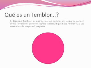 Qué es un Temblor...?
El término Temblor, es una definición popular de lo que se conoce
como terremoto, pero con la particularidad que hace referencia a un
terremoto de magnitud pequeña.
 