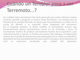 Cuándo un Temblor pasa a ser
Terremoto...?
En realidad todo movimiento del suelo generado por ondas elásticas (ondas
sísmicas) grande o pequeño se conoce como Terremoto y su tamaño esta en
función de su energía liberada, la misma que frecuentemente se mide con la
escala de Richter y es conocida como magnitud del terremoto.
En el lenguaje popular, se llama temblor al movimiento sísmico que
frecuentemente genera movimientos suaves en las viviendas y otros. El
movimiento sísmico de produce movimientos fuertes de la superficie y por
ende destrucción y muerte, se le llama terremoto. Sin embargo, es importante
señalar que el grado de destrucción que puede generar un sismo en superficie,
dependerá de la profundidad del foco que emite la energía y de la distancia a la
cual se encuentra localizado una ciudad del epicentro.
 