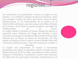 solamente en algunas
regiones...?
Los terremotos son producidos o tienen su origen en dos
fuentes. 1) La colisión o choque de placas tectónicas, como
por ejemplo, la placa de Nazca que choca contra la placa
Sudamericana. 2). La deformación de la corteza en el
interior del continente y que dan origen a las fallas o fisuras
de la corteza. En el Perú, se puede nombrar a las fallas de
Tambomachay en el Cusco.
La región donde se produce el mayor choque de placas es
conocida como Cinturón de Fuego del Pacífico y hace
referencia a la región en donde se libera el 85% de la energía
liberada por la Tierra en forma de terremotos. En esta
región se localiza el Perú y afecta a todo el borde Oeste del
continente Sudamericano y Este del continente Asiático y
Australia..
La región más importante en cuanto a terremotos
producidos por fallas se distribuye desde el borde sur de
España hasta el SE de la China, pasando por Italia, Grecia,
Turquía y el Himalaya. Localmente, existen otros sistemas
de fallas que han generado terremotos importantes en el
 