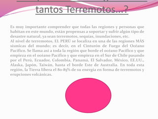 tantos Terremotos...?
Es muy importante comprender que todas las regiones y personas que
habitan en este mundo, están propensas a soportar y sufrir algún tipo de
desastre natural, ya sean terremotos, sequías, inundaciones, etc.
Al nivel de terremotos, EL PERÚ se localiza en una de las regiones MÁS
sísmicas del mundo; es decir, en el Cinturón de Fuego del Océano
Pacifico. Se llama así a toda la región que borde el océano Pacífico y que
empieza en el océano Pacífico y que empieza en el Sur de Chile pasando
por el Perú, Ecuador, Colombia, Panamá, El Salvador, México, EE.UU.,
Alaska, Japón, Taiwán, hasta el borde Este de Australia. En toda esta
región, la Tierra libera el 80-85% de su energía en forma de terremotos y
erupciones volcánicas.
 
