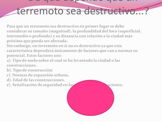De qué depende que un
terremoto sea destructivo...?
Para que un terremoto sea destructivo en primer lugar se debe
considerar su tamaño (magnitud), la profundidad del foco (superficial,
intermedio o profundo) y su distancia con relación a la ciudad más
próxima que pueda ser afectada.
Sin embargo, un terremoto en si no es destructivo ya que esta
característica dependerá únicamente de factores que van a normar su
potencial. Estos factores son:
a). Tipo de suelo sobre el cual se ha levantado la ciudad o las
construcciones.
b). Tipo de construcción
c). Normas de expansión urbana.
d). Edad de las construcciones.
e). Señalización de seguridad en las viviendas y edificaciones.
 