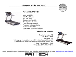 EQUIPAMENTO CÁRDIO-FITNESS



                                         PASSADEIRA PRO-T100

                                         Motor AC 3.5Cv
                                         Vel. Máx. 25Km/h
                                         Incl. Máx. 15%
                                         Estrutura em Alumínio
                                         20 programas de treino
                                         Consola com ecrã touch
                                         Peso máx. utilizador: 180Kg
                                         Peso máquina: 188Kg
                                         Dimensões: 2265x910x1538mm

                                                                      PASSADEIRA RUN-T100

                                                               Motor 2.5 cv (motor AC)
                                                                     Vel. Máx. 22Km/h
                                                                        Incl. Máx. 15%
                       Vários programas de treino com diferentes níveis de intensidade
                        Consola de fácil leitura com medição da distancia, calorias, etc.
                                                           Peso máx. utilizador: 180Kg
                                                       Dimensões: 2100x920x1376mm



Morada: Urbanização ValRio Lt 1 Vildemoinhos 3510-431 Viseu, Portugal | Telefone: + 351 961347590 | Email: geral@ffittech.com | www.ffittech.com
 