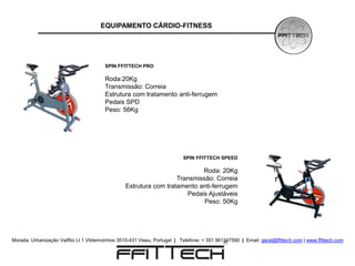 EQUIPAMENTO CÁRDIO-FITNESS




                                        SPIN FFITTECH PRO

                                        Roda:20Kg
                                        Transmissão: Correia
                                        Estrutura com tratamento anti-ferrugem
                                        Pedais SPD
                                        Peso: 56Kg




                                                                          SPIN FFITTECH SPEED

                                                                           Roda: 20Kg
                                                                   Transmissão: Correia
                                                 Estrutura com tratamento anti-ferrugem
                                                                      Pedais Ajustáveis
                                                                            Peso: 50Kg




Morada: Urbanização ValRio Lt 1 Vildemoinhos 3510-431 Viseu, Portugal | Telefone: + 351 961347590 | Email: geral@ffittech.com | www.ffittech.com
 