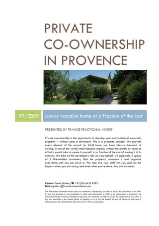 PRIVATE
          CO-OWNERSHIP
          IN PROVENCE


09/2009   Luxury vacation home at a fraction of the cost

          PRESENTED BY FRANCE FRACTIONAL INVEST

          Private co-ownership is the opportunity to develop your own fractional ownership
          property – without using a developer. This is a property concept. We provide
          every element of the second (or third) home you have always dreamed of
          owning, in one of the world's most fabulous regions, without the months or years of
          effort it would take to create it yourself, at a fraction of the cost of owning it in its
          entirety. We take on the developer’s role on your behalf: we assemble a group
          of 8 like-minded co-owners, find the property, renovate it and organize
          everything until you can move in. We also hire your staff for you, and run the
          house – when you are away, and even when you’re there. You are in control.




          Contact: Pierre Guillery  +33 (0)6 8434 8992
          Mail: pguillery@francefractionalinvest.com
          The information contained herein does not constitute a distribution, an offer to sell or the solicitation of an offer
          to buy any securities in any jurisdiction in which such distribution or offer is not authorized. In particular, the
          information herein is not for distribution and does not constitute an offer to sell or the solicitation of any offer to
          buy any securities in the United States of America or to or for the benefit of any US Person as such term is
          defined under the United States Securities Act of 1933, as amended.
 
