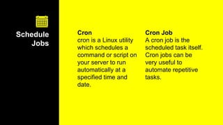 Cron
cron is a Linux utility
which schedules a
command or script on
your server to run
automatically at a
specified time and
date.
Schedule
Jobs
Cron Job
A cron job is the
scheduled task itself.
Cron jobs can be
very useful to
automate repetitive
tasks.
 