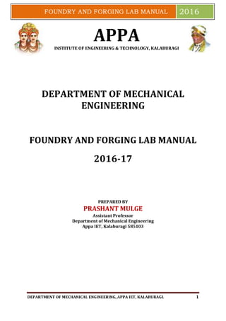 DEPARTMENT OF MECHANICAL ENGINEERING, APPA IET, KALABURAGI. 1
FOUNDRY AND FORGING LAB MANUAL 2016
APPAINSTITUTE OF ENGINEERING & TECHNOLOGY, KALABURAGI
DEPARTMENT OF MECHANICAL
ENGINEERING
FOUNDRY AND FORGING LAB MANUAL
FOUNDRY AND FORGING LAB MANUAL
2016-17
PREPARED BY
PRASHANT MULGE
Assistant Professor
Department of Mechanical Engineering
Appa IET, Kalaburagi 585103
 