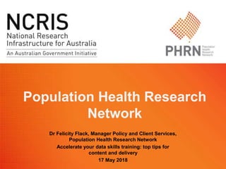 Population Health Research
Network
Dr Felicity Flack, Manager Policy and Client Services,
Population Health Research Network
Accelerate your data skills training: top tips for
content and delivery
17 May 2018
 